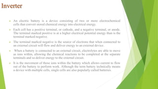 Inverter
 An electric battery is a device consisting of two or more electrochemical
cells that convert stored chemical energy into electrical energy.
 Each cell has a positive terminal, or cathode, and a negative terminal, or anode.
The terminal marked positive is at a higher electrical potential energy than is the
terminal marked negative.
 The terminal marked negative is the source of electrons that when connected to
an external circuit will flow and deliver energy to an external device.
 When a battery is connected to an external circuit, electrolytes are able to move
as ions within, allowing the chemical reactions to be completed at the separate
terminals and so deliver energy to the external circuit.
 It is the movement of those ions within the battery which allows current to flow
out of the battery to perform work. Although the term battery technically means
a device with multiple cells, single cells are also popularly called batteries.
 