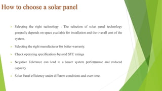 How to choose a solar panel
 Selecting the right technology : The selection of solar panel technology
generally depends on space available for installation and the overall cost of the
system.
 Selecting the right manufacturer for better warranty.
 Check operating specifications beyond STC ratings
 Negative Tolerance can lead to a lower system performance and reduced
capacity
 Solar Panel efficiency under different conditions and over time.
 