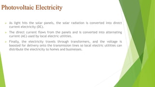 Photovoltaic Electricity
 As light hits the solar panels, the solar radiation is converted into direct
current electricity (DC).
 The direct current flows from the panels and is converted into alternating
current (AC) used by local electric utilities.
 Finally, the electricity travels through transformers, and the voltage is
boosted for delivery onto the transmission lines so local electric utilities can
distribute the electricity to homes and businesses.
 