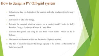 How to design a PV Off-grid system
 Collect some data viz. Latitude of the location, and solar irradiance (one for every
month).
 Calculation of total solar energy.
 Estimate the required electrical energy on a monthly/weekly basis (in kwh):
Required Energy= Equipment Wattage X Usage Time.
 Calculate the system size using the data from ‘worst month’ which can be as
follows:
a) The current requirement will decide the number of panels required.
b) The days of autonomy decides the storage capacity of the system i.e. the number of
batteries required.
 