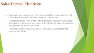 Solar-Thermal Electricity
 Solar collectors capture and concentrate sunlight to heat a synthetic oil
called terminal, which then heats water to create steam.
 The steam is piped to an onsite turbine-generator to produce electricity,
which is then transmitted over power lines. On cloudy days, the plant has
a supplementary natural gas boiler.
 The plant can burn natural gas to heat the water, creating steam to
generate electricity.
 