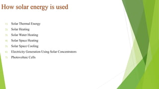 How solar energy is used
1) Solar Thermal Energy
2) Solar Heating
3) Solar Water Heating
4) Solar Space Heating
5) Solar Space Cooling
6) Electricity Generation Using Solar Concentrators
7) Photovoltaic Cells
 