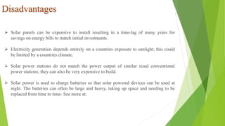 Disadvantages
 Solar panels can be expensive to install resulting in a time-lag of many years for
savings on energy bills to match initial investments.
 Electricity generation depends entirely on a countries exposure to sunlight; this could
be limited by a countries climate.
 Solar power stations do not match the power output of similar sized conventional
power stations; they can also be very expensive to build.
 Solar power is used to charge batteries so that solar powered devices can be used at
night. The batteries can often be large and heavy, taking up space and needing to be
replaced from time to time- See more at:
 