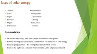 Uses of solar energy
 Heaters Green houses
 Cars water pumps
 Lights Desalination
 Satellites Chilling
 Dryers Solar ponds
 Calculators Thermal
Commercial use
 On an office building , roof areas can be covered with solar panels .
 Remote buildings such as schools , communities can make use of solar energy.
 In developing countries , this solar panels are very much useful.
 Even on the highways , for every five kilometres ,solar telephones are used.
 