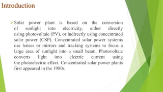 Introduction
 Solar power plant is based on the conversion
of sunlight into electricity, either directly
using photovoltaic (PV), or indirectly using concentrated
solar power (CSP). Concentrated solar power systems
use lenses or mirrors and tracking systems to focus a
large area of sunlight into a small beam. Photovoltaic
converts light into electric current using
the photoelectric effect. Concentrated solar power plants
first appeared in the 1980s
 