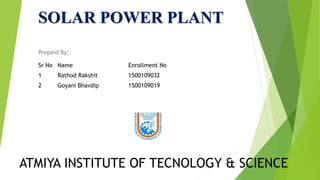 SOLAR POWER PLANT
Prepaid By:-
Sr No Name Enrollment No
1 Rathod Rakshit 1500109032
2 Goyani Bhavdip 1500109019
ATMIYA INSTITUTE OF TECNOLOGY & SCIENCE
 