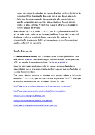 Locais com frequente cobertura de nuvens (Curitiba, Londres), tendem a ter
variações diárias de produção de acordo com o grau de nebulosidade.
 As formas de armazenamento da energia solar são pouco eficientes
quando comparadas, por exemplo, aos combustíveis fósseis (carvão,
petróleo e gás), a energia hidroelétrica (água) e a biomassa (bagaço da
cana ou bagaço da laranja).
À semelhança de outros países do mundo, em Portugal desde Abril de 2008
um particular pode produzir e vender energia elétrica à rede elétrica nacional,
desde que produzida a partir de fontes renováveis. Um sistema de
microprodução ocupa cerca de 30 metros quadrados e permite ao particular
receber perto de 4 mil euros/ano.
Desafio Solar Mundial
O Desafio Solar Mundial é uma corrida de carros solares que ocorre a cada
dois anos na Austrália. Nessa competição os carros solares devem percorrer
3.021 km através do deserto australiano, de Darwin a Adelaide.
A corrida atrai muitas equipes ao redor do mundo, a maioria fundada em
universidades ou por empresas, mas há também aquelas que são fundadas em
escolas de ensino médio.
Tem como objetivo promover a pesquisa com veículos solares e tecnologias
envolvidas. Conta com equipes de universidades e empresariais. Em 2005, 22 equipes
de 11 países inscreveram-se para a categoria primária da corrida.
http://www.portal-energia.com/vantagens-e-desvantagens-da-energia-solar/
http://www.suapesquisa.com/cienciastecnologia/fontes_energia.htm
http://pt.wikipedia.org/wiki/Energia_solar
http://pt.wikipedia.org/wiki/Desafio_Solar_Mundial
http://www.brasilescola.com/geografia/energia-solar.htm
 