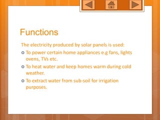 Functions
The electricity produced by solar panels is used:
To power certain home appliances e.g fans, lights
ovens, TVs etc.
To heat water and keep homes warm during cold
weather.
To extract water from sub-soil for irrigation
purposes.