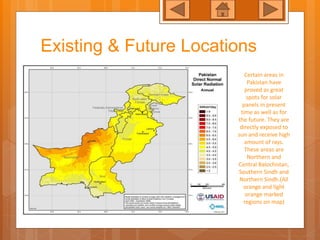 Existing & Future Locations
Certain areas in
Pakistan have
proved as great
spots for solar
panels in present
time as well as for
the future. They are
directly exposed to
sun and receive high
amount of rays.
These areas are
Northern and
Central Balochistan,
Southern Sindh and
Northern Sindh.(All
orange and light
orange marked
regions on map)