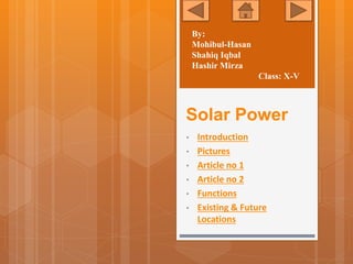 Solar Power
• Introduction
• Pictures
• Article no 1
• Article no 2
• Functions
• Existing & Future
Locations
By:
Mohibul-Hasan
Shahiq Iqbal
Hashir Mirza
Class: X-V
 