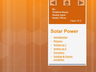 Solar Power
• Introduction
• Pictures
• Article no 1
• Article no 2
• Functions
• Existing & Future
Locations
By:
Mohibul-Hasan
Shahiq Iqbal
Hashir Mirza
Class: X-V