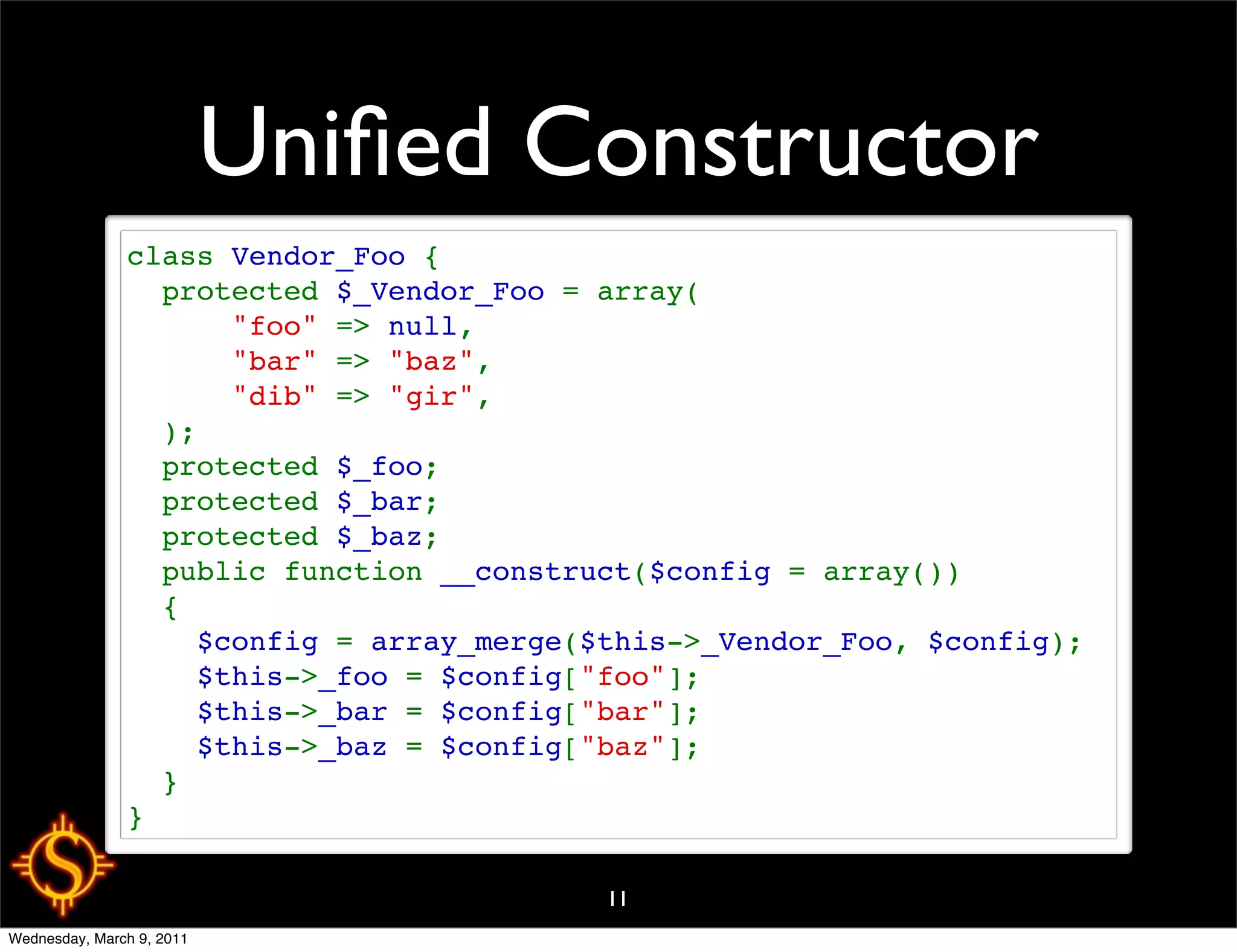 Uniﬁed Constructor
               class Vendor_Foo {
                 protected $_Vendor_Foo = array(
                     "foo" => null,
                     "bar" => "baz",
                     "dib" => "gir",
                 );
                 protected $_foo;
                 protected $_bar;
                 protected $_baz;
                 public function __construct($config = array())
                 {
                   $config = array_merge($this->_Vendor_Foo, $config);
                   $this->_foo = $config["foo"];
                   $this->_bar = $config["bar"];
                   $this->_baz = $config["baz"];
                 }
               }

                                          11
Wednesday, March 9, 2011
 