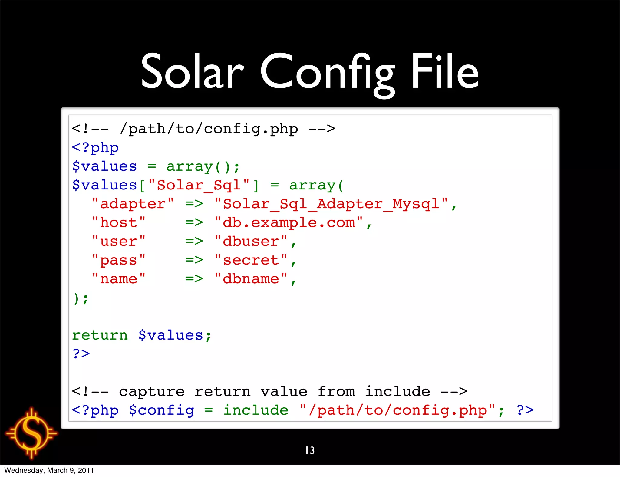 Solar Conﬁg File
                 <!-- /path/to/config.php -->
                 <?php
                 $values = array();
                 $values["Solar_Sql"] = array(
                   "adapter" => "Solar_Sql_Adapter_Mysql",
                   "host"    => "db.example.com",
                   "user"    => "dbuser",
                   "pass"    => "secret",
                   "name"    => "dbname",
                 );

                 return $values;
                 ?>

                 <!-- capture return value from include -->
                 <?php $config = include "/path/to/config.php"; ?>

                                         13
Wednesday, March 9, 2011
 