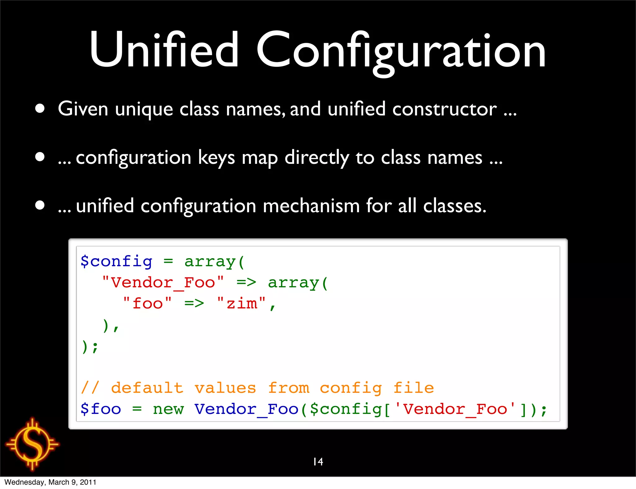 Uniﬁed Conﬁguration
       • Given unique class names, and uniﬁed constructor ...
       • ... conﬁguration keys map directly to class names ...
       • ... uniﬁed conﬁguration mechanism for all classes.
                   $config = array(
                     "Vendor_Foo" => array(
                       "foo" => "zim",
                     ),
                   );

                   // default values from config file
                   $foo = new Vendor_Foo($config['Vendor_Foo']);

                                         14
Wednesday, March 9, 2011
 