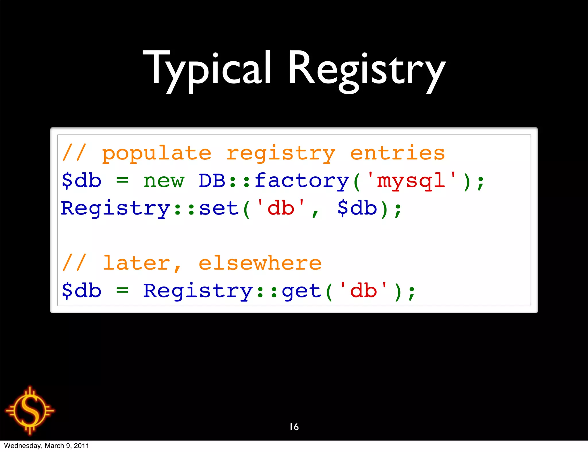 Typical Registry
               // populate registry entries
               $db = new DB::factory('mysql');
               Registry::set('db', $db);

               // later, elsewhere
               $db = Registry::get('db');




                                  16
Wednesday, March 9, 2011
 