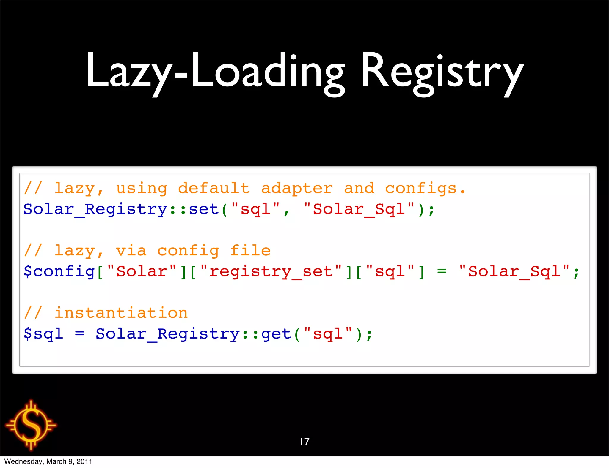 Lazy-Loading Registry

     // lazy, using default adapter and configs.
     Solar_Registry::set("sql", "Solar_Sql");

     // lazy, via config file
     $config["Solar"]["registry_set"]["sql"] = "Solar_Sql";

     // instantiation
     $sql = Solar_Registry::get("sql");




                               17
Wednesday, March 9, 2011
 