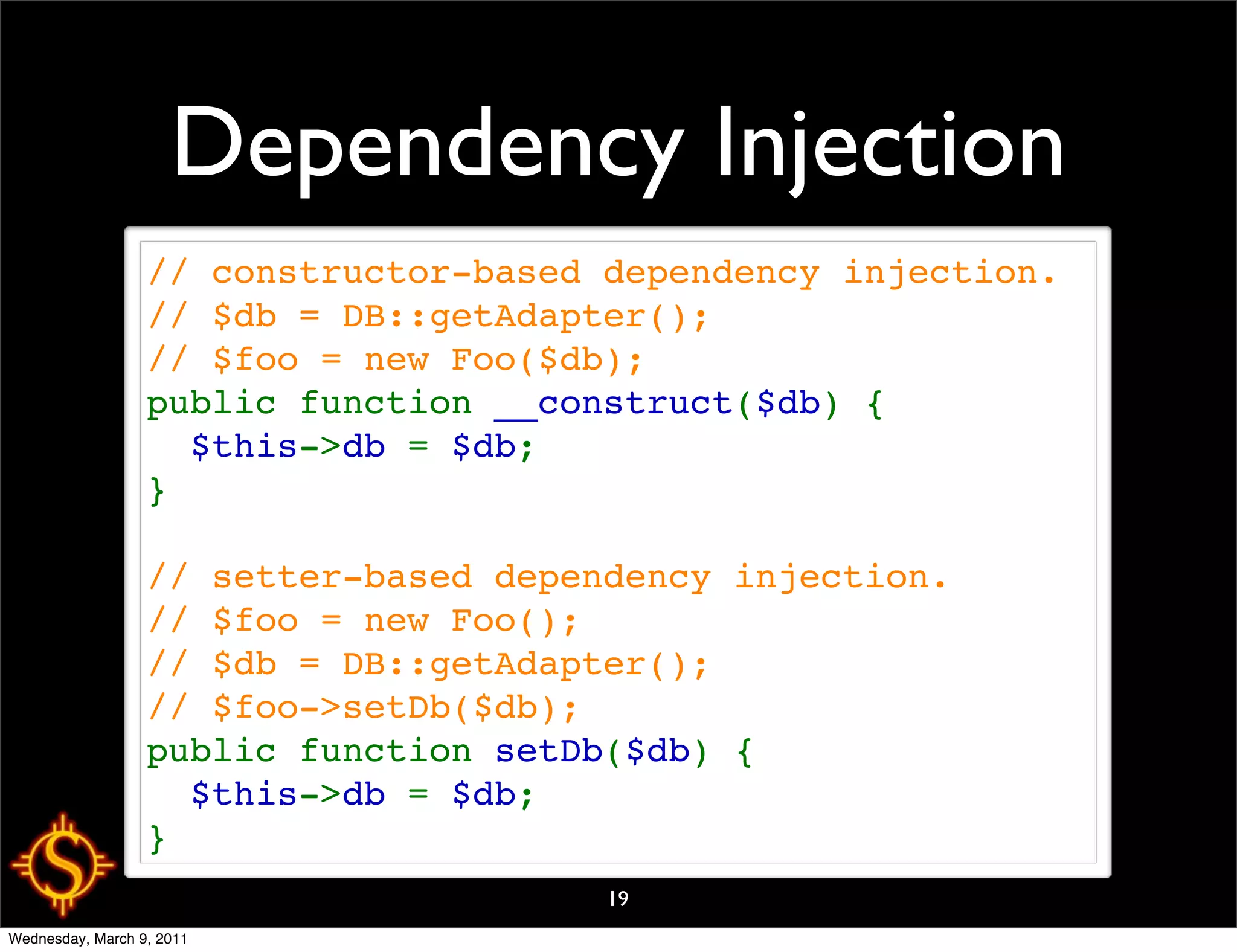 Dependency Injection
                  // constructor-based dependency injection.
                  // $db = DB::getAdapter();
                  // $foo = new Foo($db);
                  public function __construct($db) {
                    $this->db = $db;
                  }

                  // setter-based dependency injection.
                  // $foo = new Foo();
                  // $db = DB::getAdapter();
                  // $foo->setDb($db);
                  public function setDb($db) {
                    $this->db = $db;
                  }
                                       19
Wednesday, March 9, 2011
 