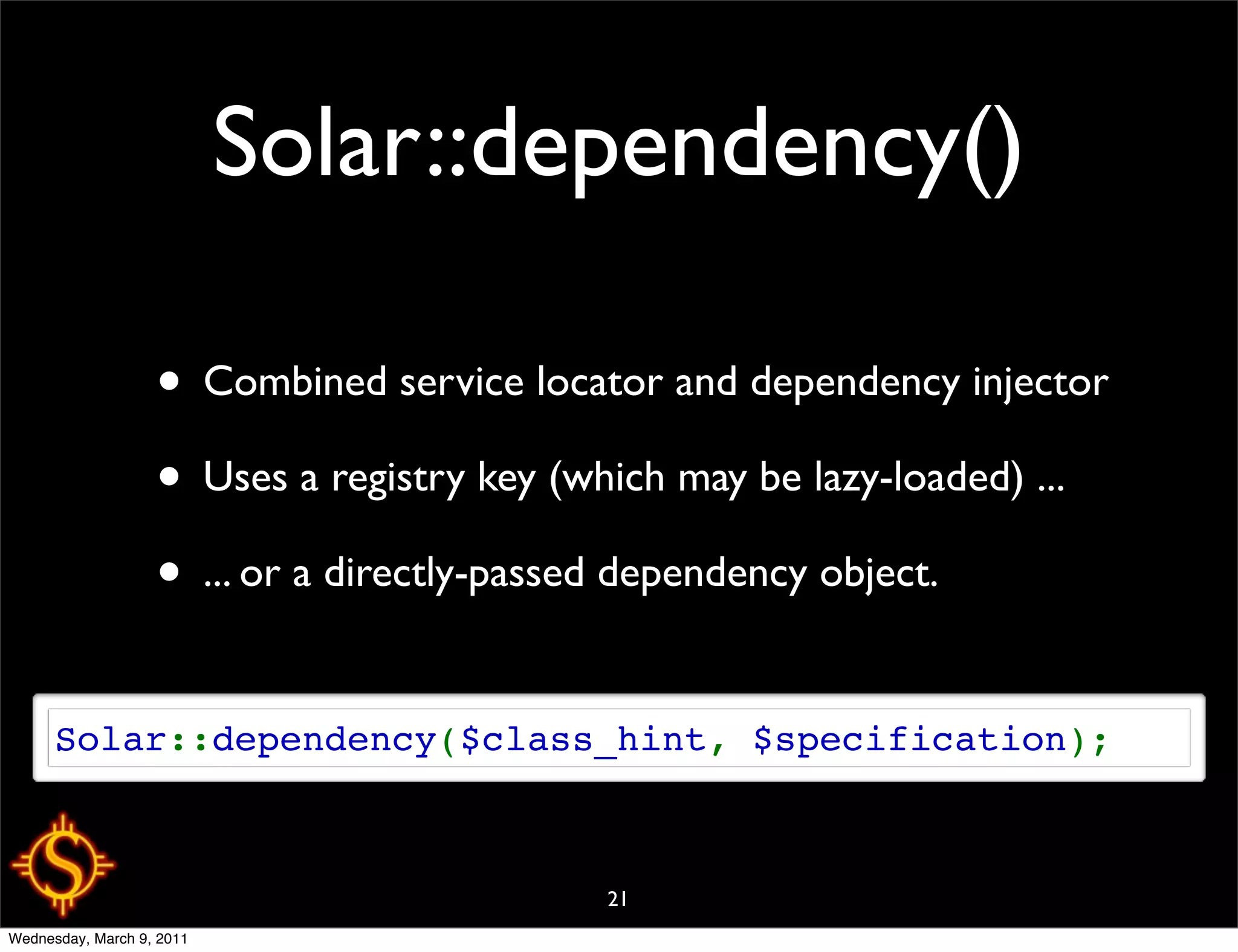 Solar::dependency()

                   • Combined service locator and dependency injector
                   • Uses a registry key (which may be lazy-loaded) ...
                   • ... or a directly-passed dependency object.

      Solar::dependency($class_hint, $specification);



                                           21
Wednesday, March 9, 2011
 