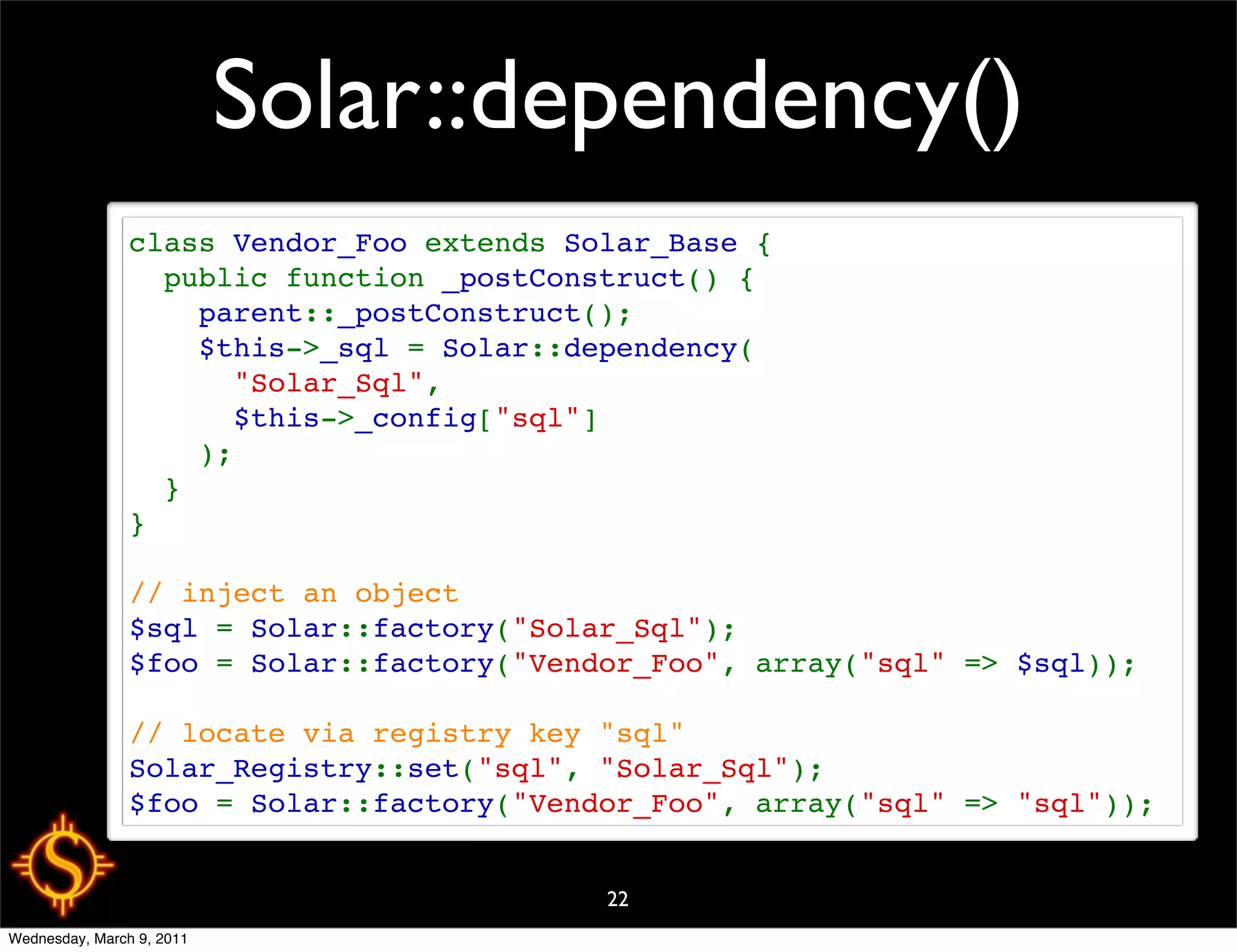Solar::dependency()
                class Vendor_Foo extends Solar_Base {
                  public function _postConstruct() {
                    parent::_postConstruct();
                    $this->_sql = Solar::dependency(
                      "Solar_Sql",
                      $this->_config["sql"]
                    );
                  }
                }

                // inject an object
                $sql = Solar::factory("Solar_Sql");
                $foo = Solar::factory("Vendor_Foo", array("sql" => $sql));

                // locate via registry key "sql"
                Solar_Registry::set("sql", "Solar_Sql");
                $foo = Solar::factory("Vendor_Foo", array("sql" => "sql"));


                                           22
Wednesday, March 9, 2011
 