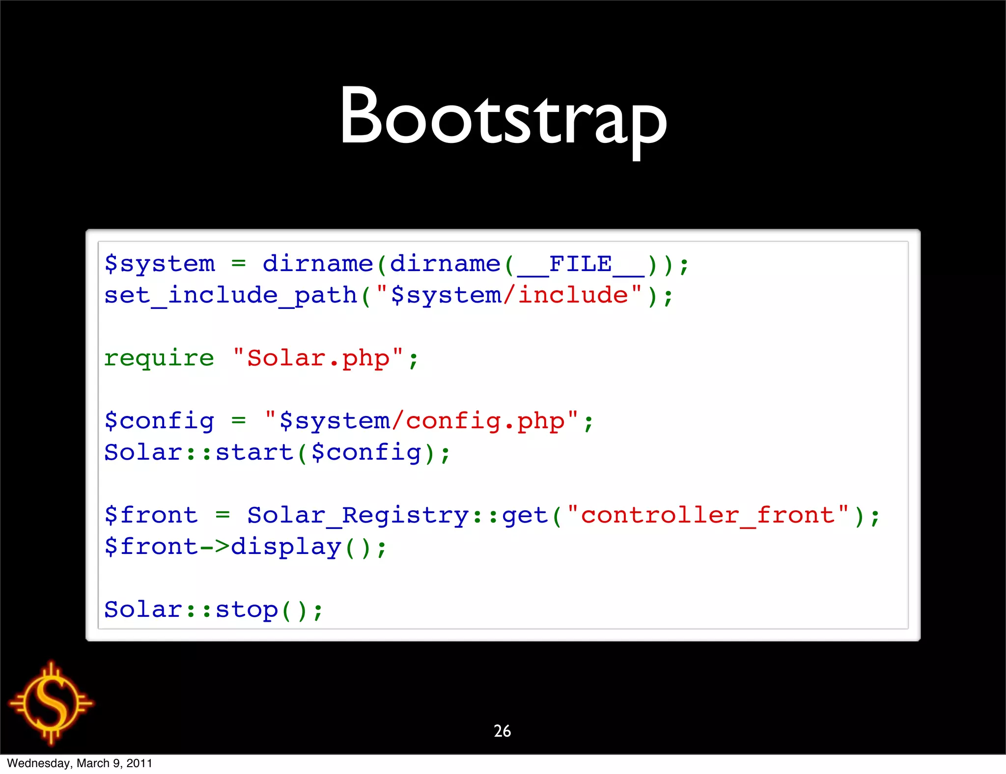 Bootstrap
               $system = dirname(dirname(__FILE__));
               set_include_path("$system/include");

               require "Solar.php";

               $config = "$system/config.php";
               Solar::start($config);

               $front = Solar_Registry::get("controller_front");
               $front->display();

               Solar::stop();



                                       26
Wednesday, March 9, 2011
 