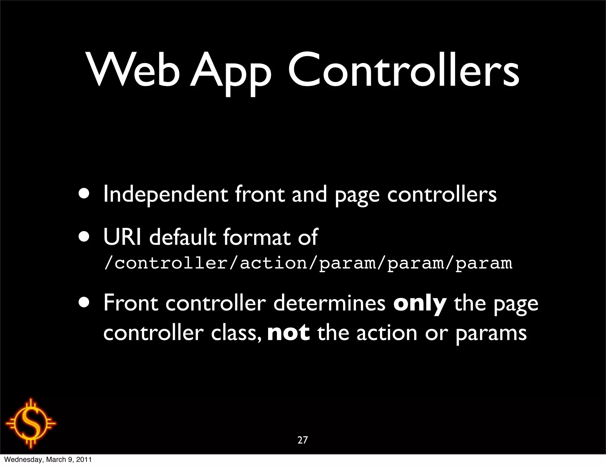 Web App Controllers

                   • Independent front and page controllers
                   • URI default format of
                     /controller/action/param/param/param

                   • Front controller determines only the page
                           controller class, not the action or params



                                              27
Wednesday, March 9, 2011
 