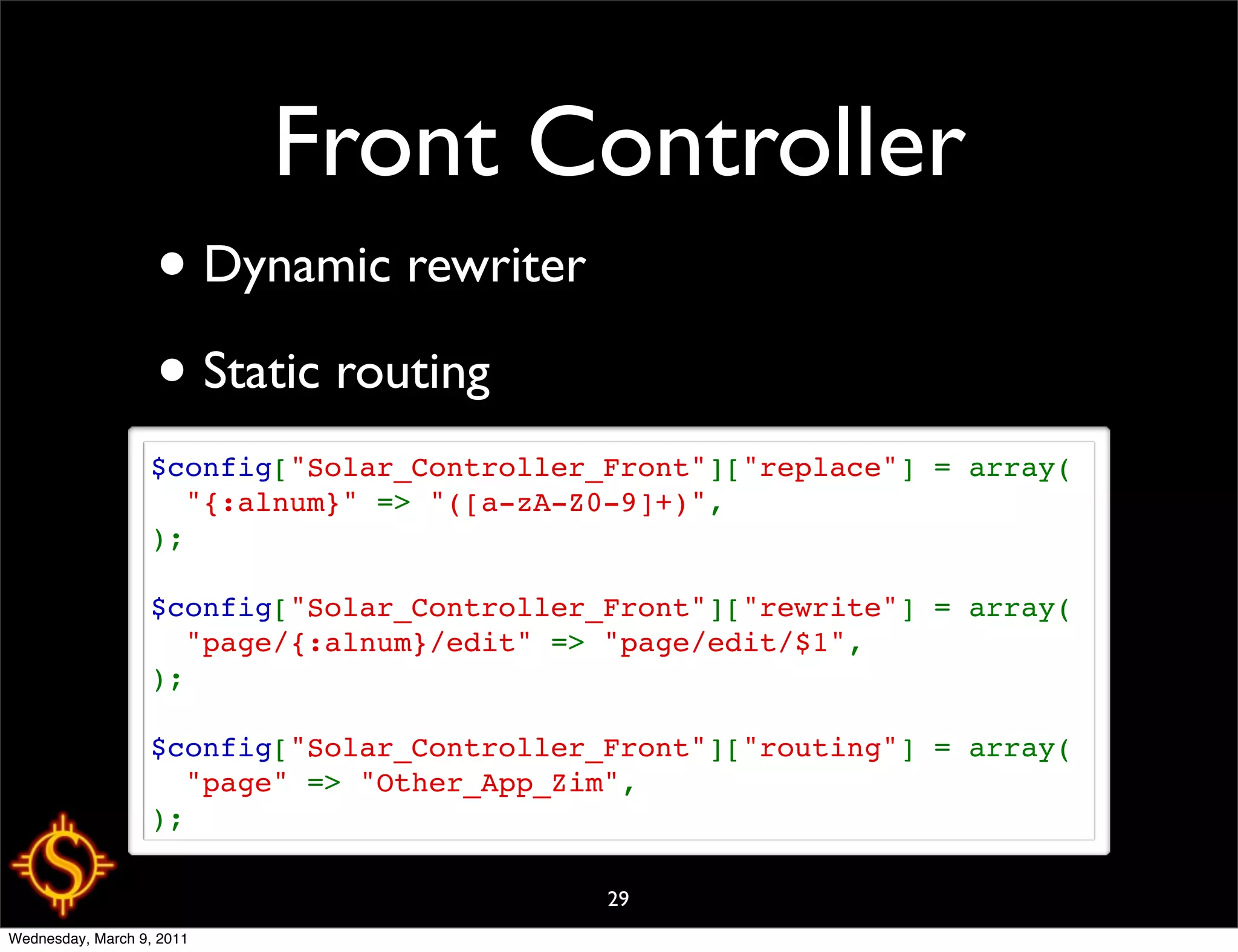 Front Controller
                   • Dynamic rewriter
                   • Static routing
                  $config["Solar_Controller_Front"]["replace"] = array(
                    "{:alnum}" => "([a-zA-Z0-9]+)",
                  );

                  $config["Solar_Controller_Front"]["rewrite"] = array(
                    "page/{:alnum}/edit" => "page/edit/$1",
                  );

                  $config["Solar_Controller_Front"]["routing"] = array(
                    "page" => "Other_App_Zim",
                  );

                                            29
Wednesday, March 9, 2011
 