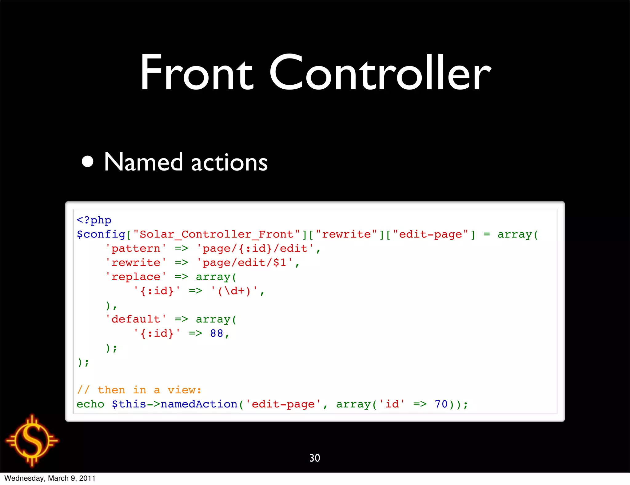 Front Controller
                   • Named actions
                  <?php
                  $config["Solar_Controller_Front"]["rewrite"]["edit-page"] = array(
                      'pattern' => 'page/{:id}/edit',
                      'rewrite' => 'page/edit/$1',
                      'replace' => array(
                          '{:id}' => '(d+)',
                      ),
                      'default' => array(
                          '{:id}' => 88,
                      );
                  );

                  // then in a view:
                  echo $this->namedAction('edit-page', array('id' => 70));



                                                   30
Wednesday, March 9, 2011
 