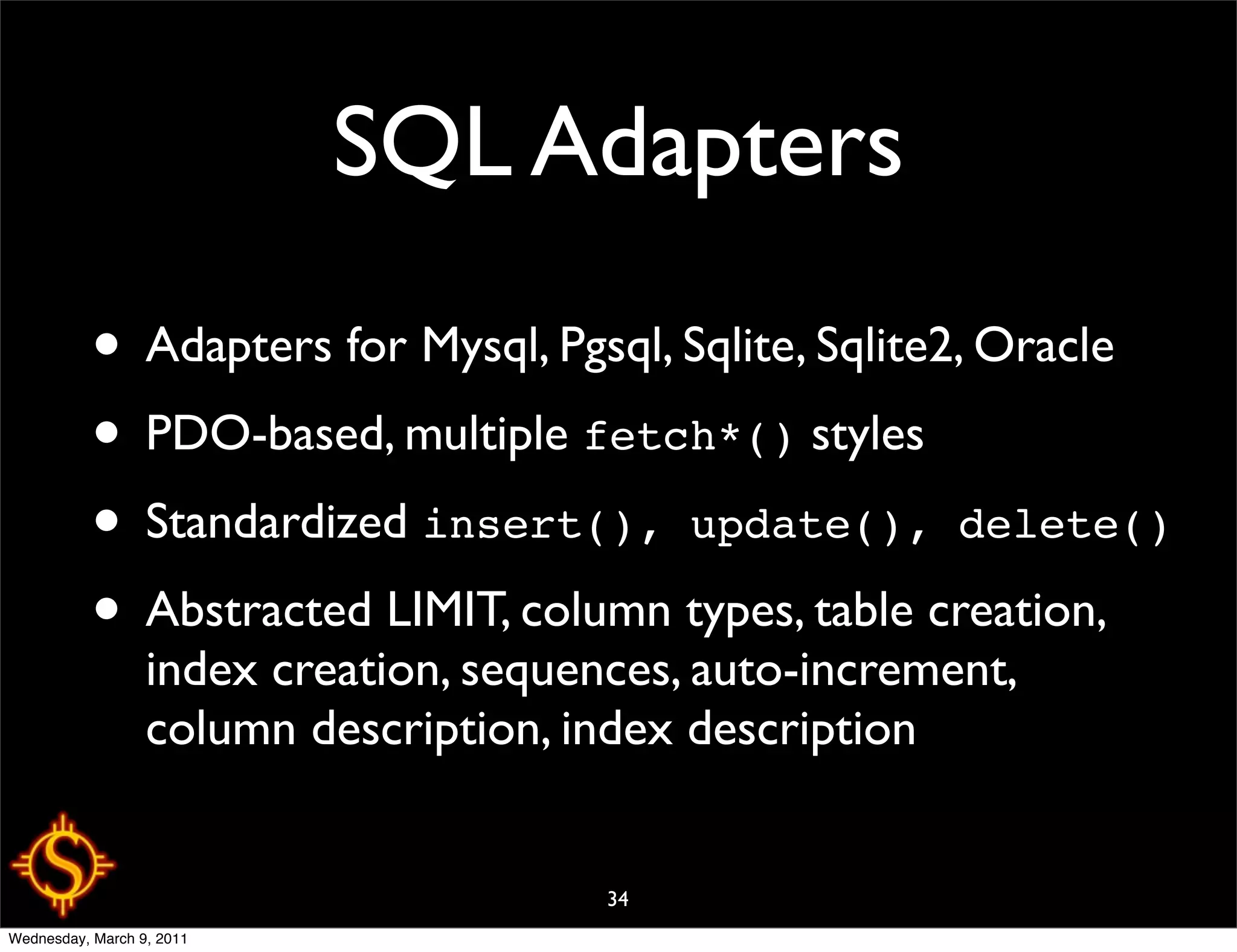 SQL Adapters
           • Adapters for Mysql, Pgsql, Sqlite, Sqlite2, Oracle
           • PDO-based, multiple fetch*() styles
           • Standardized insert(), update(), delete()
           • Abstracted LIMIT, column types, table creation,
                  index creation, sequences, auto-increment,
                  column description, index description


                                        34
Wednesday, March 9, 2011
 