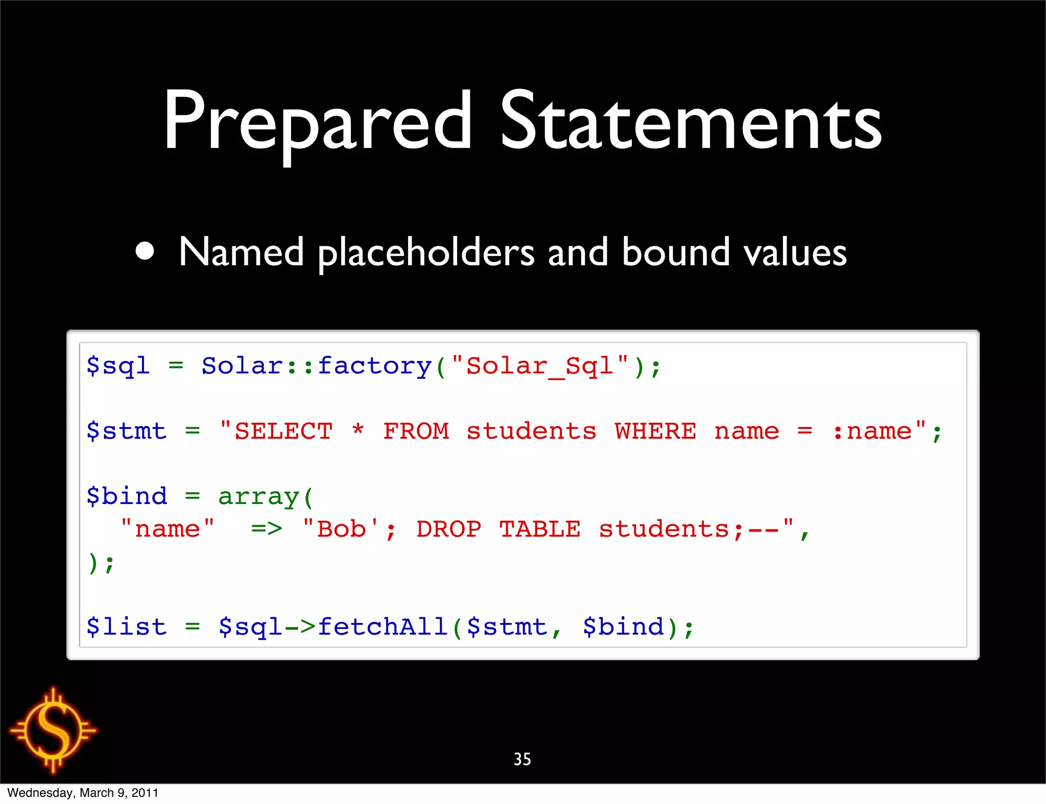 Prepared Statements
                   • Named placeholders and bound values
            $sql = Solar::factory("Solar_Sql");

            $stmt = "SELECT * FROM students WHERE name = :name";

            $bind = array(
              "name"  => "Bob'; DROP TABLE students;--",
            );

            $list = $sql->fetchAll($stmt, $bind);



                                      35
Wednesday, March 9, 2011
 