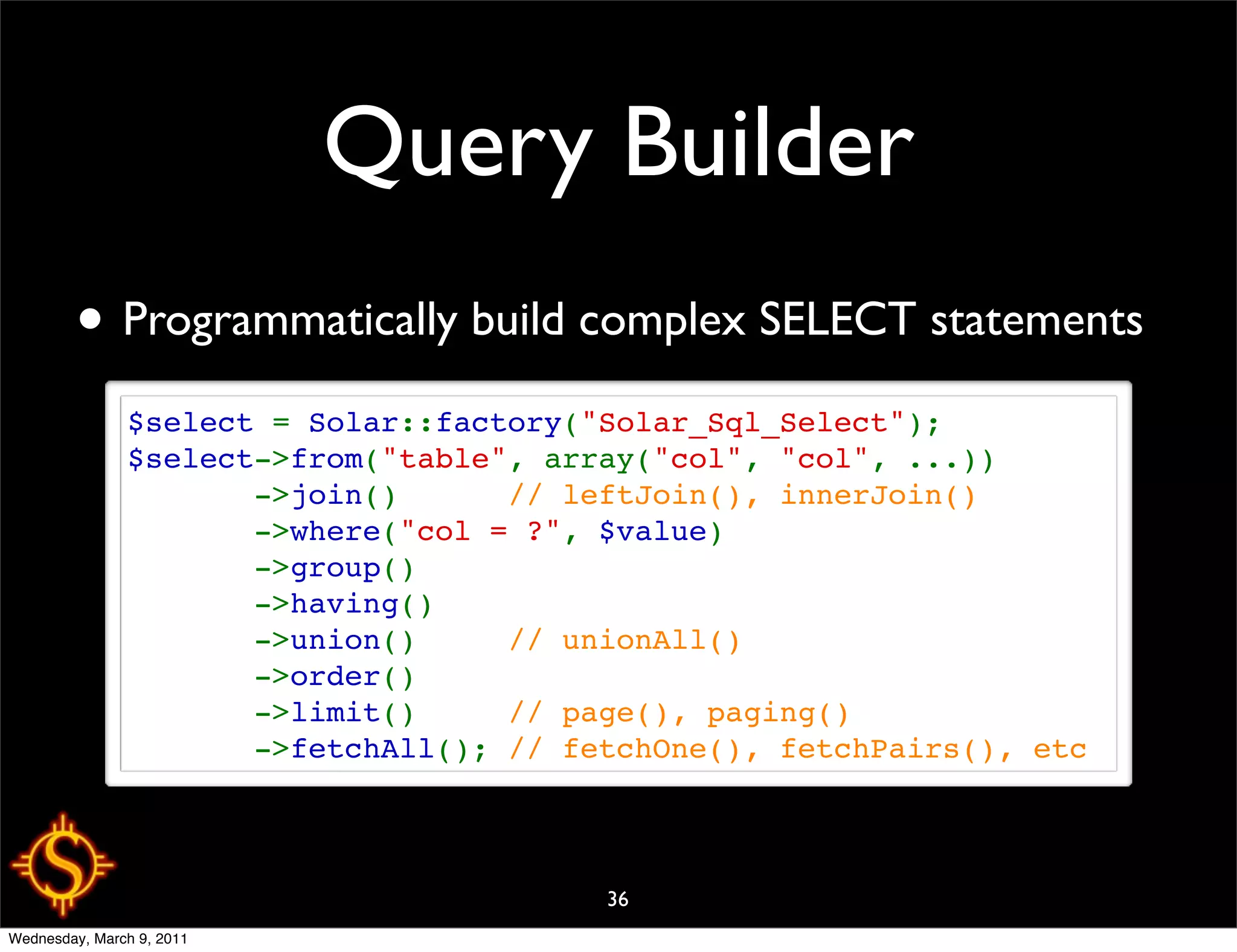 Query Builder
        • Programmatically build complex SELECT statements
               $select = Solar::factory("Solar_Sql_Select");
               $select->from("table", array("col", "col", ...))
                      ->join()      // leftJoin(), innerJoin()
                      ->where("col = ?", $value)
                      ->group()
                      ->having()
                      ->union()     // unionAll()
                      ->order()
                      ->limit()     // page(), paging()
                      ->fetchAll(); // fetchOne(), fetchPairs(), etc



                                         36
Wednesday, March 9, 2011
 