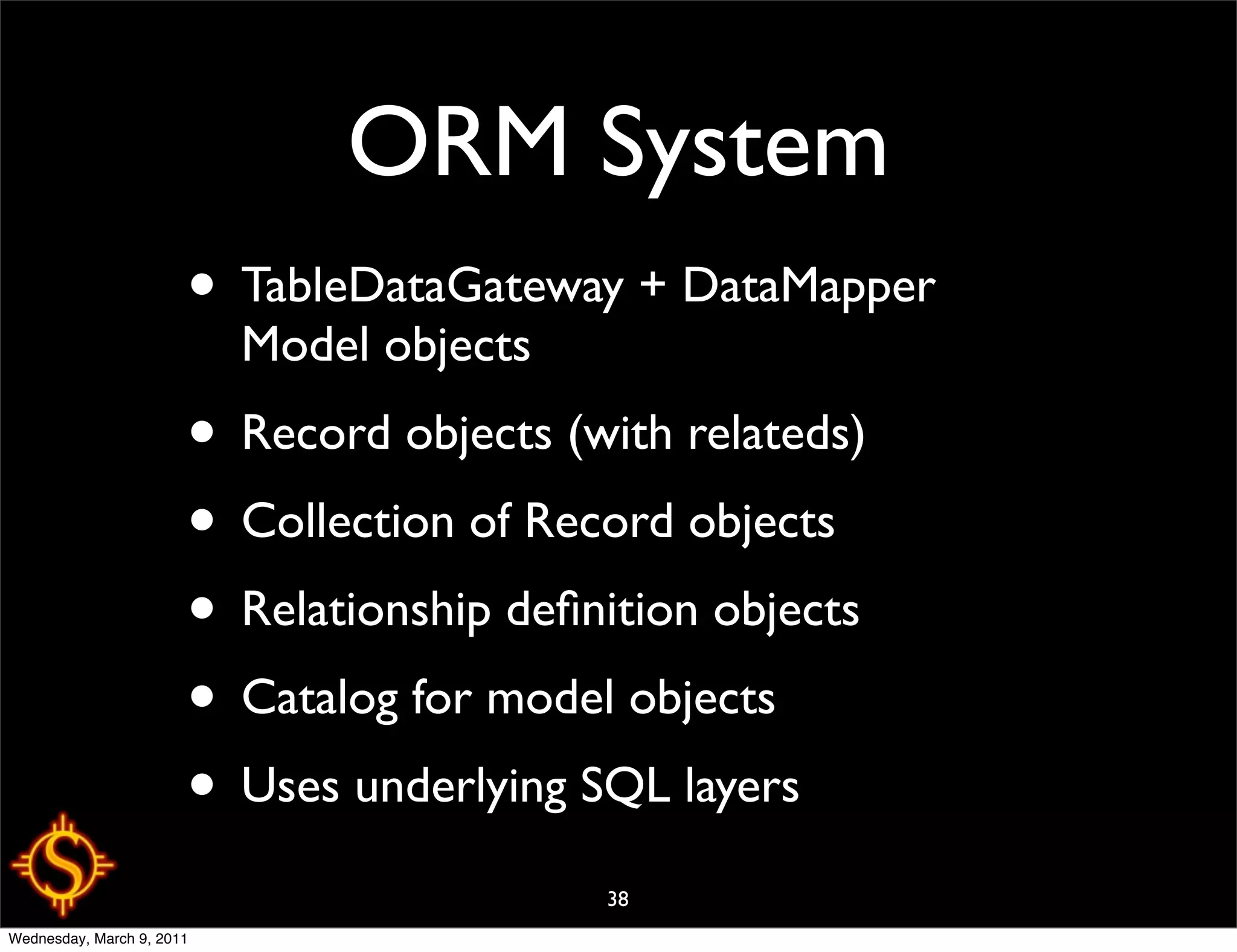 ORM System
                       • TableDataGateway + DataMapper
                           Model objects
                       • Record objects (with relateds)
                       • Collection of Record objects
                       • Relationship deﬁnition objects
                       • Catalog for model objects
                       • Uses underlying SQL layers
                                           38
Wednesday, March 9, 2011
 