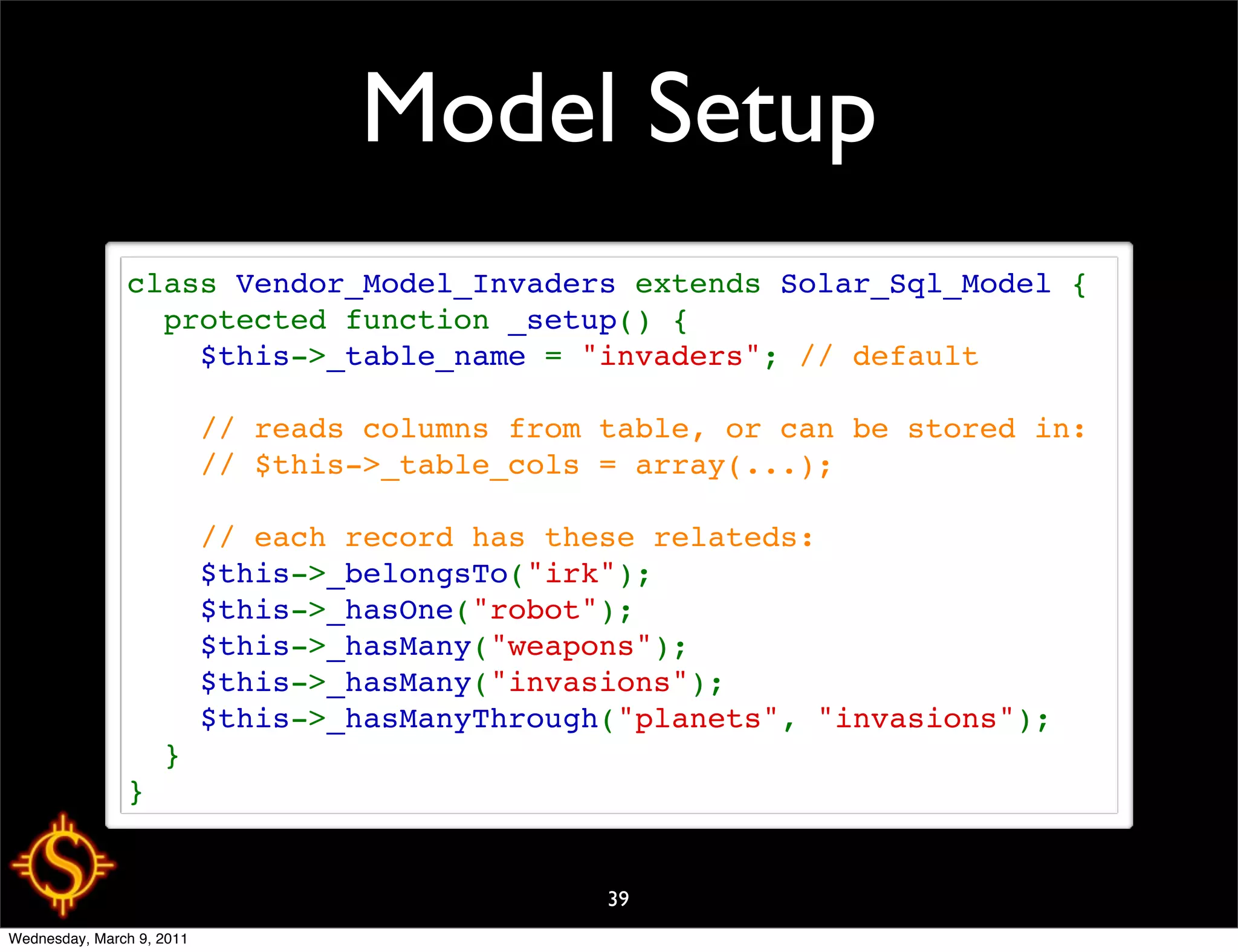 Model Setup
               class Vendor_Model_Invaders extends Solar_Sql_Model {
                 protected function _setup() {
                   $this->_table_name = "invaders"; // default
                   
                   // reads columns from table, or can be stored in:
                   // $this->_table_cols = array(...);
                   
                   // each record has these relateds:
                   $this->_belongsTo("irk");
                   $this->_hasOne("robot");
                   $this->_hasMany("weapons");
                   $this->_hasMany("invasions");
                   $this->_hasManyThrough("planets", "invasions");
                 }
               }


                                         39
Wednesday, March 9, 2011
 