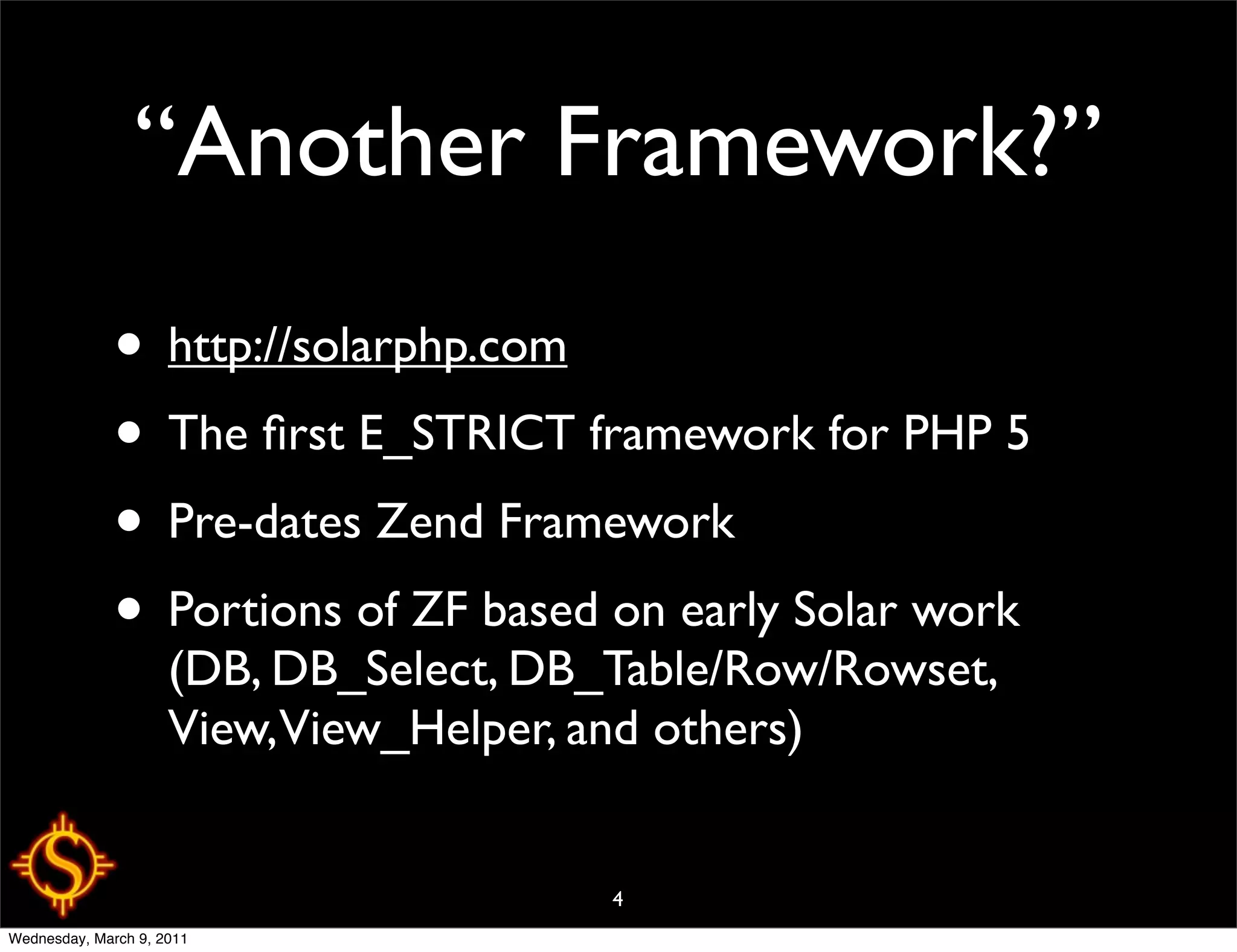 “Another Framework?”
              • http://solarphp.com
              • The ﬁrst E_STRICT framework for PHP 5
              • Pre-dates Zend Framework
              • Portions of ZF based on early Solar work
                     (DB, DB_Select, DB_Table/Row/Rowset,
                     View,View_Helper, and others)


                                        4
Wednesday, March 9, 2011
 