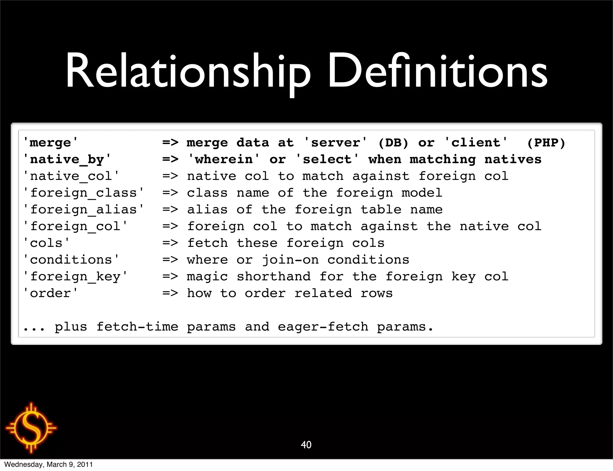Relationship Deﬁnitions
    'merge'          => merge data at 'server' (DB) or 'client'  (PHP)
    'native_by'      => 'wherein' or 'select' when matching natives
    'native_col'     => native col to match against foreign col
    'foreign_class'  => class name of the foreign model
    'foreign_alias'  => alias of the foreign table name
    'foreign_col'    => foreign col to match against the native col
    'cols'           => fetch these foreign cols
    'conditions'     => where or join-on conditions
    'foreign_key'    => magic shorthand for the foreign key col
    'order'          => how to order related rows

    ... plus fetch-time params and eager-fetch params.




                                     40
Wednesday, March 9, 2011
 