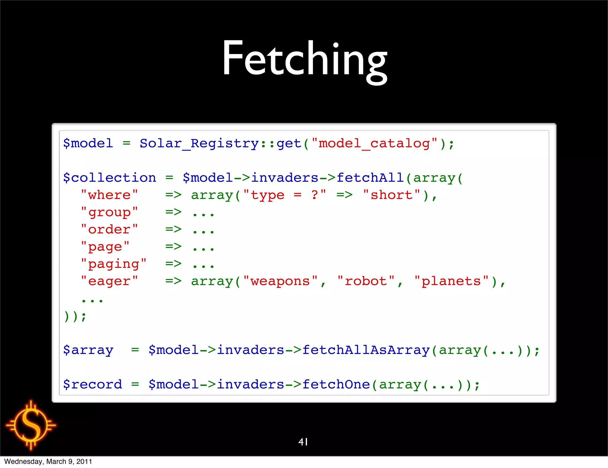 Fetching
               $model = Solar_Registry::get("model_catalog");

               $collection = $model->invaders->fetchAll(array(
                 "where"   => array("type = ?" => "short"),
                 "group"   => ...
                 "order"   => ...
                 "page"    => ...
                 "paging"  => ...
                 "eager"   => array("weapons", "robot", "planets"),
                 ...
               ));

               $array  = $model->invaders->fetchAllAsArray(array(...));

               $record = $model->invaders->fetchOne(array(...));



                                          41
Wednesday, March 9, 2011
 