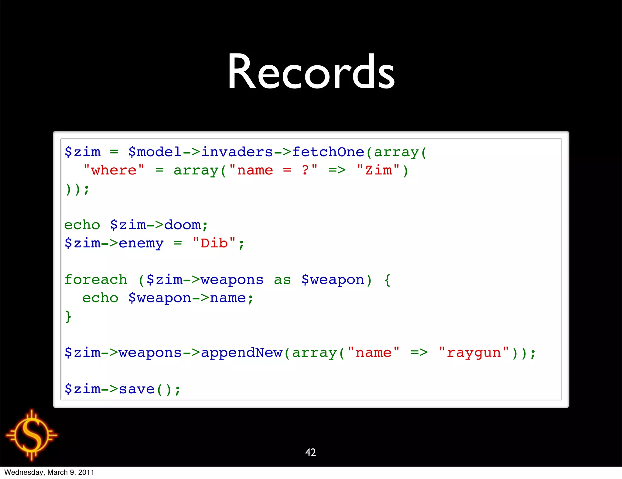 Records
               $zim = $model->invaders->fetchOne(array(
                 "where" = array("name = ?" => "Zim")
               ));

               echo $zim->doom;
               $zim->enemy = "Dib";

               foreach ($zim->weapons as $weapon) {
                 echo $weapon->name;
               }

               $zim->weapons->appendNew(array("name" => "raygun"));

               $zim->save();



                                         42
Wednesday, March 9, 2011
 
