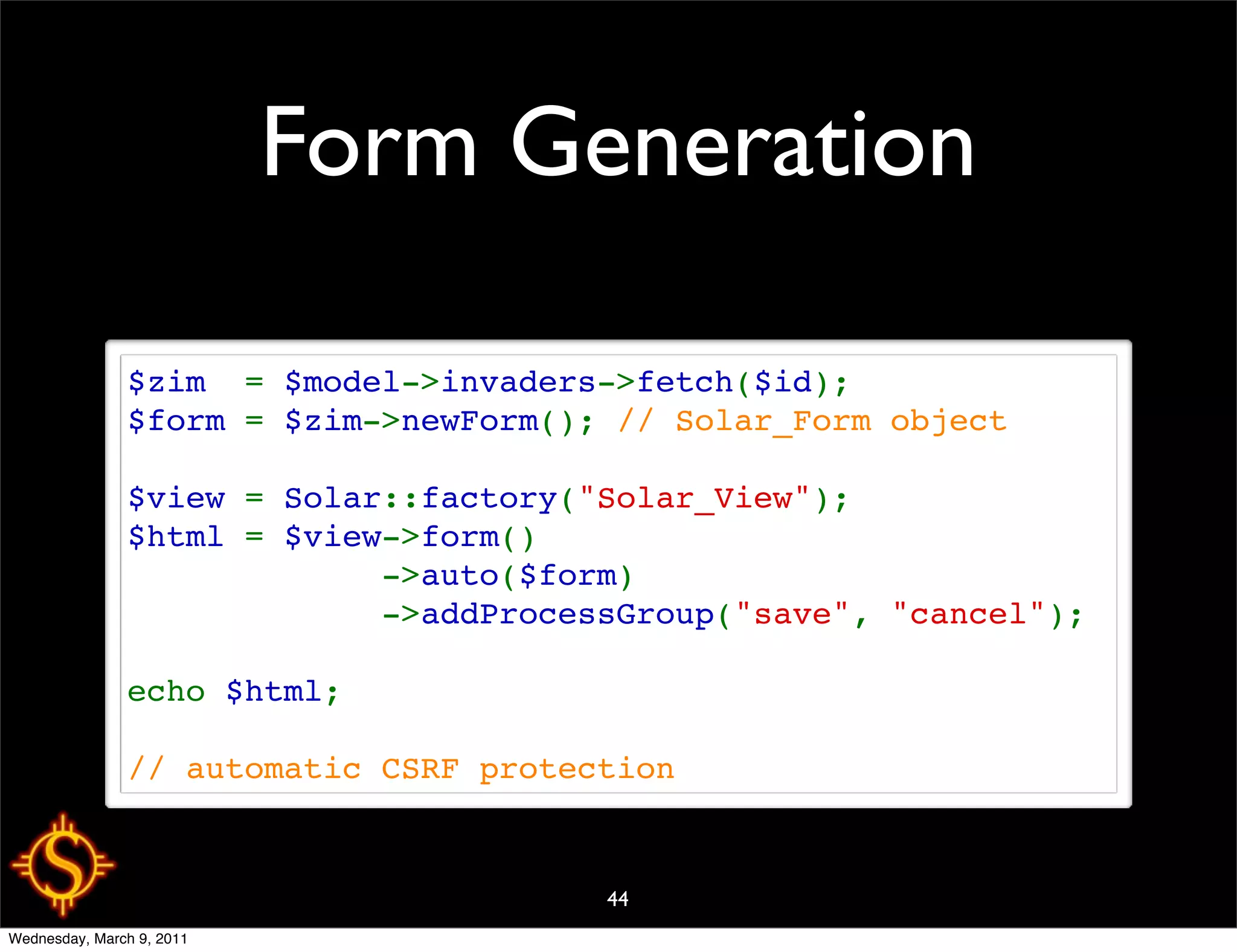Form Generation

               $zim  = $model->invaders->fetch($id);
               $form = $zim->newForm(); // Solar_Form object

               $view = Solar::factory("Solar_View");
               $html = $view->form()
                            ->auto($form)
                            ->addProcessGroup("save", "cancel");

               echo $html;

               // automatic CSRF protection


                                       44
Wednesday, March 9, 2011
 