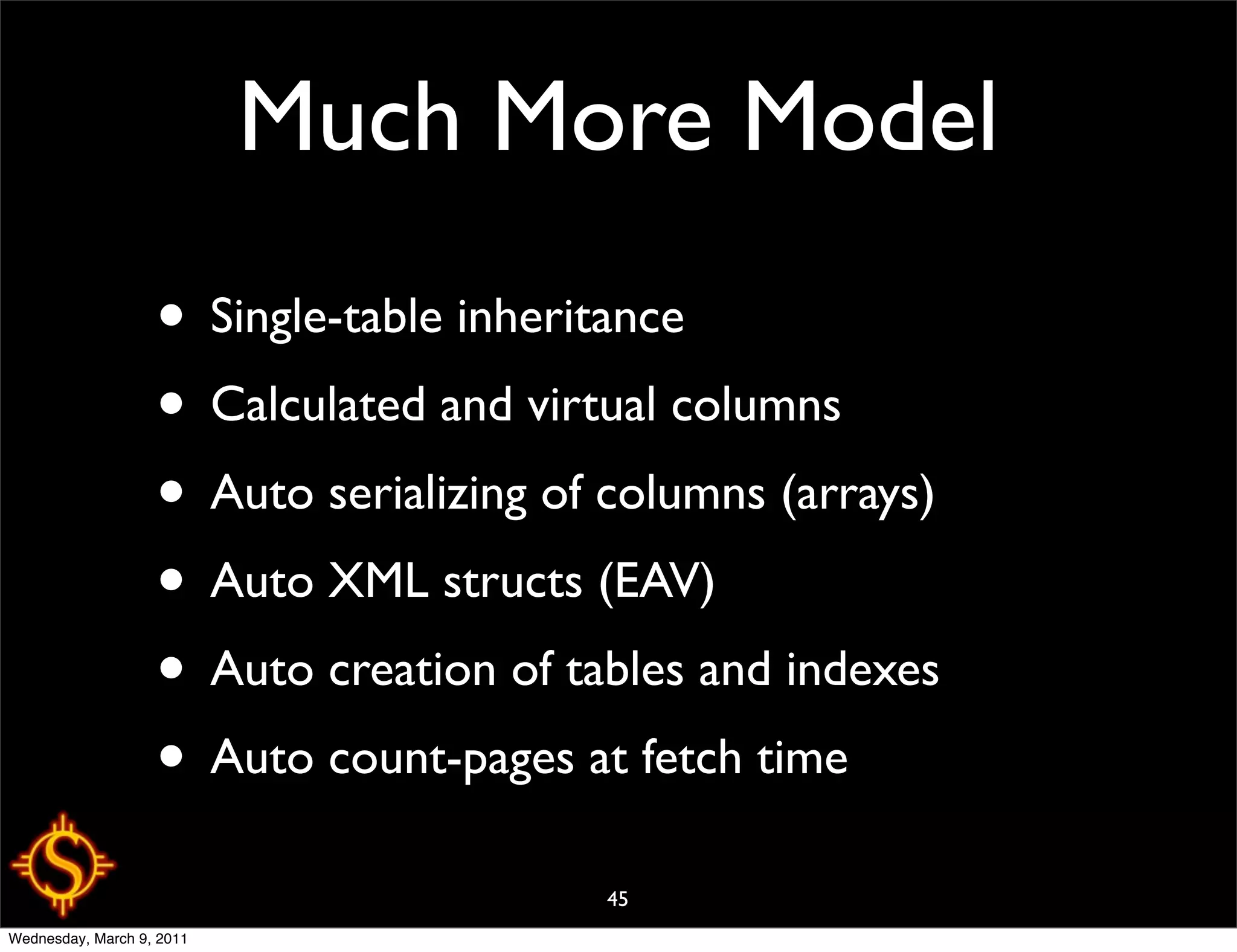 Much More Model
                   • Single-table inheritance
                   • Calculated and virtual columns
                   • Auto serializing of columns (arrays)
                   • Auto XML structs (EAV)
                   • Auto creation of tables and indexes
                   • Auto count-pages at fetch time
                                        45
Wednesday, March 9, 2011
 