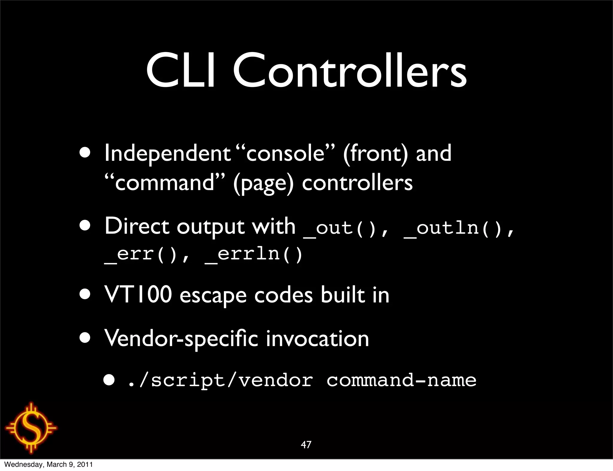 CLI Controllers
                   • Independent “console” (front) and
                           “command” (page) controllers
                   • Direct output with _out(), _outln(),
                     _err(), _errln()

                   • VT100 escape codes built in
                   • Vendor-speciﬁc invocation
                           • ./script/vendor     command-name

                                            47
Wednesday, March 9, 2011
 