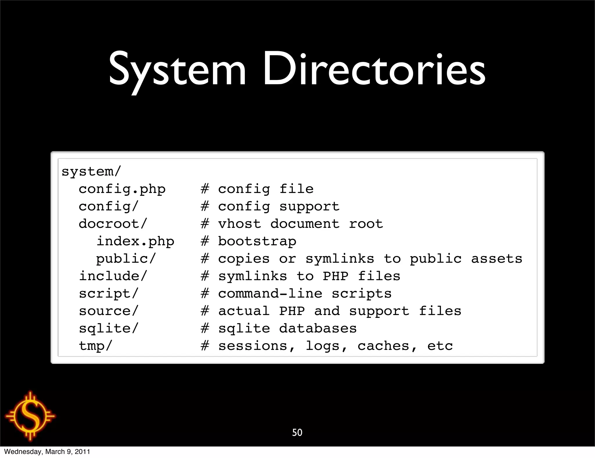System Directories
               system/
                 config.php    # config file
                 config/       # config support
                 docroot/      # vhost document root
                   index.php   # bootstrap
                   public/     # copies or symlinks to public assets
                 include/      # symlinks to PHP files
                 script/       # command-line scripts
                 source/       # actual PHP and support files
                 sqlite/       # sqlite databases
                 tmp/          # sessions, logs, caches, etc




                                         50
Wednesday, March 9, 2011
 
