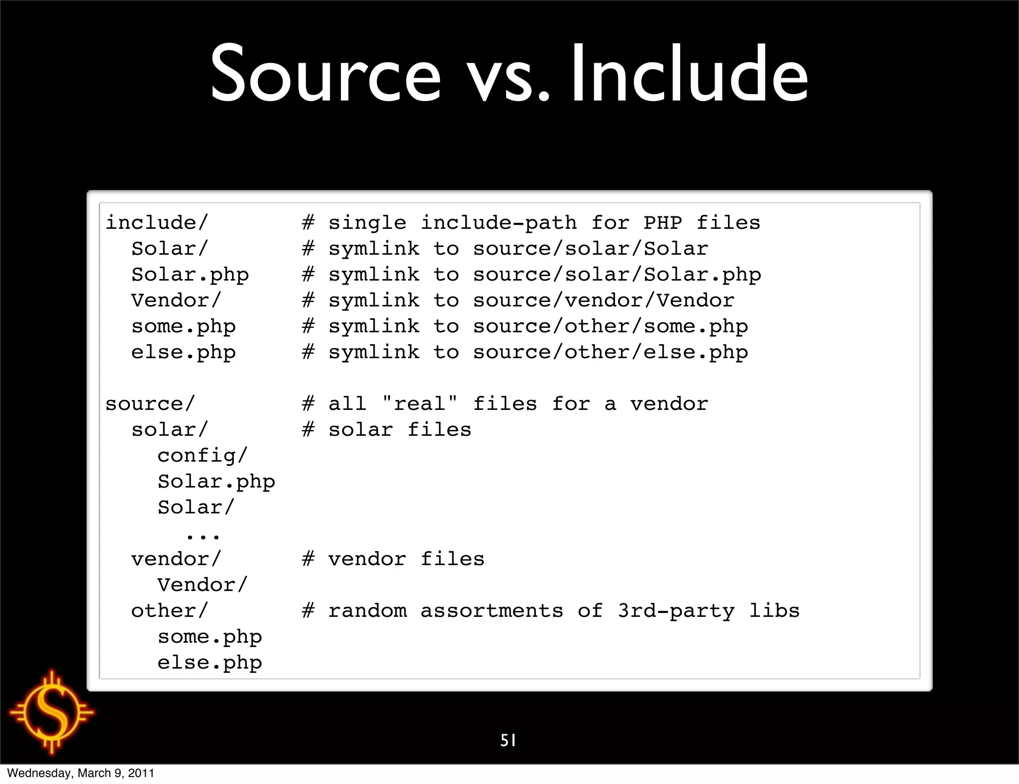 Source vs. Include
               include/       # single include-path for PHP files
                 Solar/       # symlink to source/solar/Solar
                 Solar.php    # symlink to source/solar/Solar.php
                 Vendor/      # symlink to source/vendor/Vendor
                 some.php     # symlink to source/other/some.php
                 else.php     # symlink to source/other/else.php

               source/        # all "real" files for a vendor
                 solar/       # solar files
                   config/
                   Solar.php
                   Solar/
                     ...
                 vendor/      # vendor files
                   Vendor/
                 other/       # random assortments of 3rd-party libs
                   some.php
                   else.php


                                             51
Wednesday, March 9, 2011
 