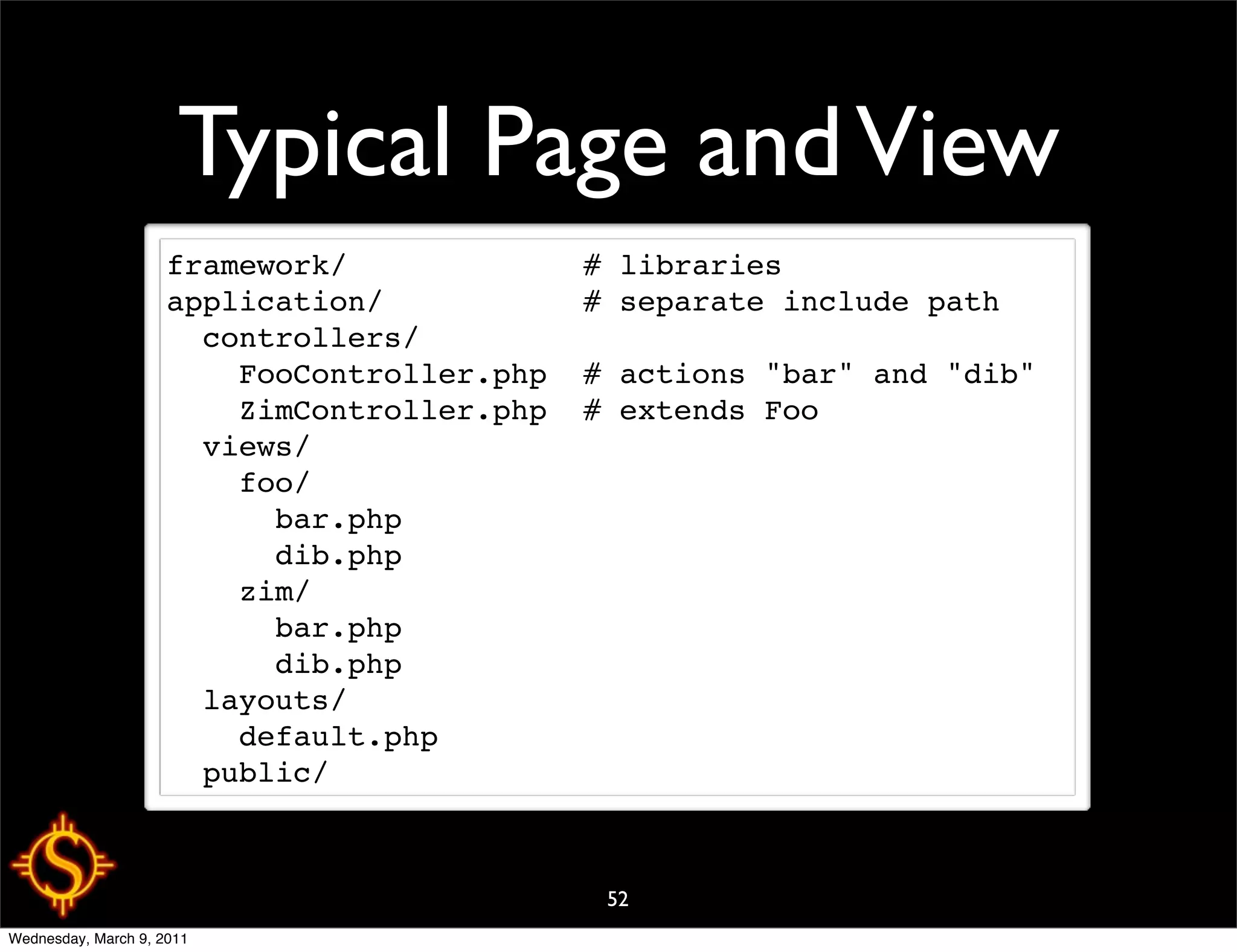 Typical Page and View
                     framework/             # libraries
                     application/           # separate include path
                       controllers/
                         FooController.php  # actions "bar" and "dib"
                         ZimController.php  # extends Foo
                       views/
                         foo/
                           bar.php
                           dib.php
                         zim/
                           bar.php
                           dib.php
                       layouts/
                         default.php
                       public/



                                             52
Wednesday, March 9, 2011
 