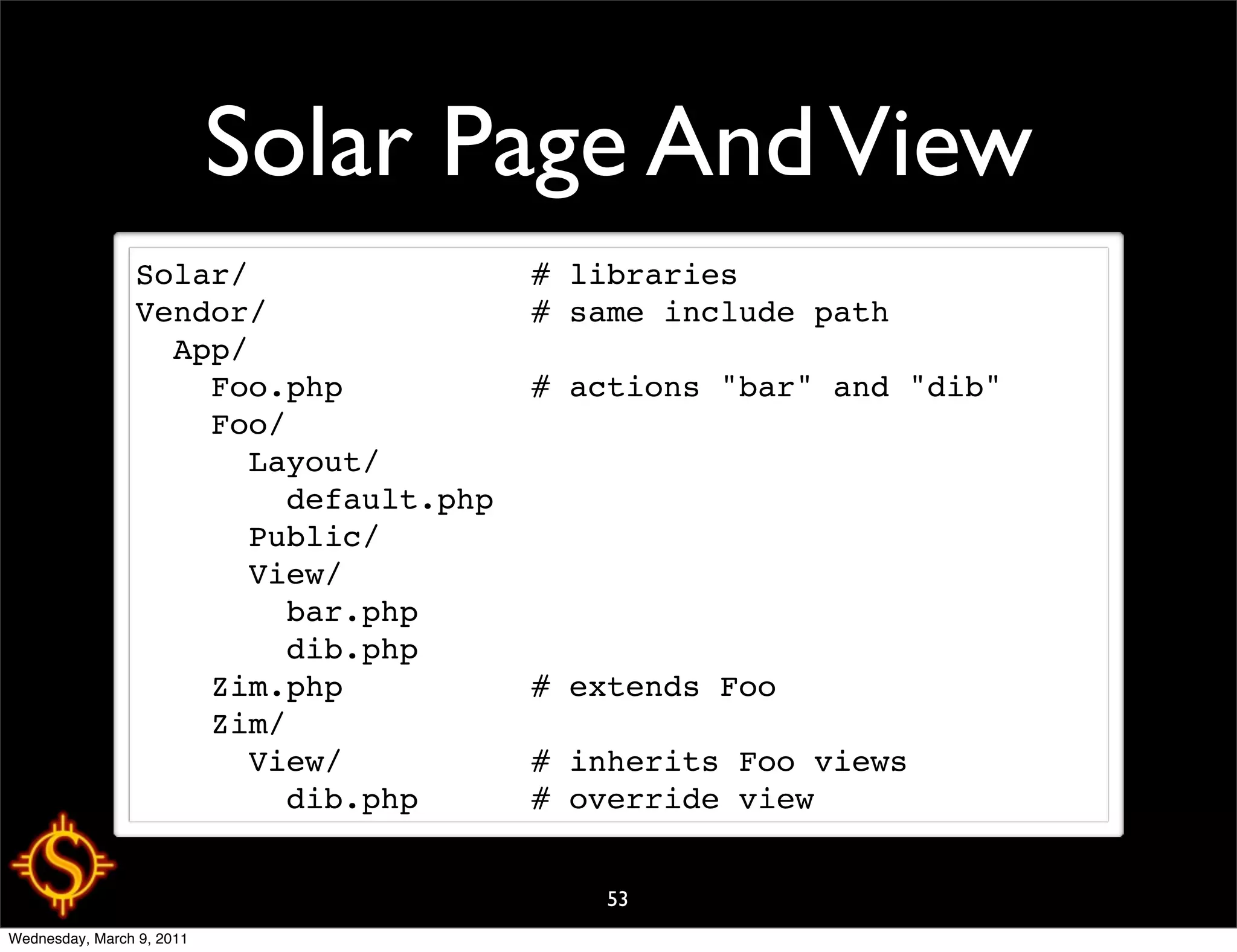 Solar Page And View
                Solar/               # libraries
                Vendor/              # same include path
                  App/
                    Foo.php          # actions "bar" and "dib"
                    Foo/
                      Layout/
                        default.php
                      Public/
                      View/
                        bar.php
                        dib.php
                    Zim.php          # extends Foo
                    Zim/
                      View/          # inherits Foo views
                        dib.php      # override view


                                         53
Wednesday, March 9, 2011
 