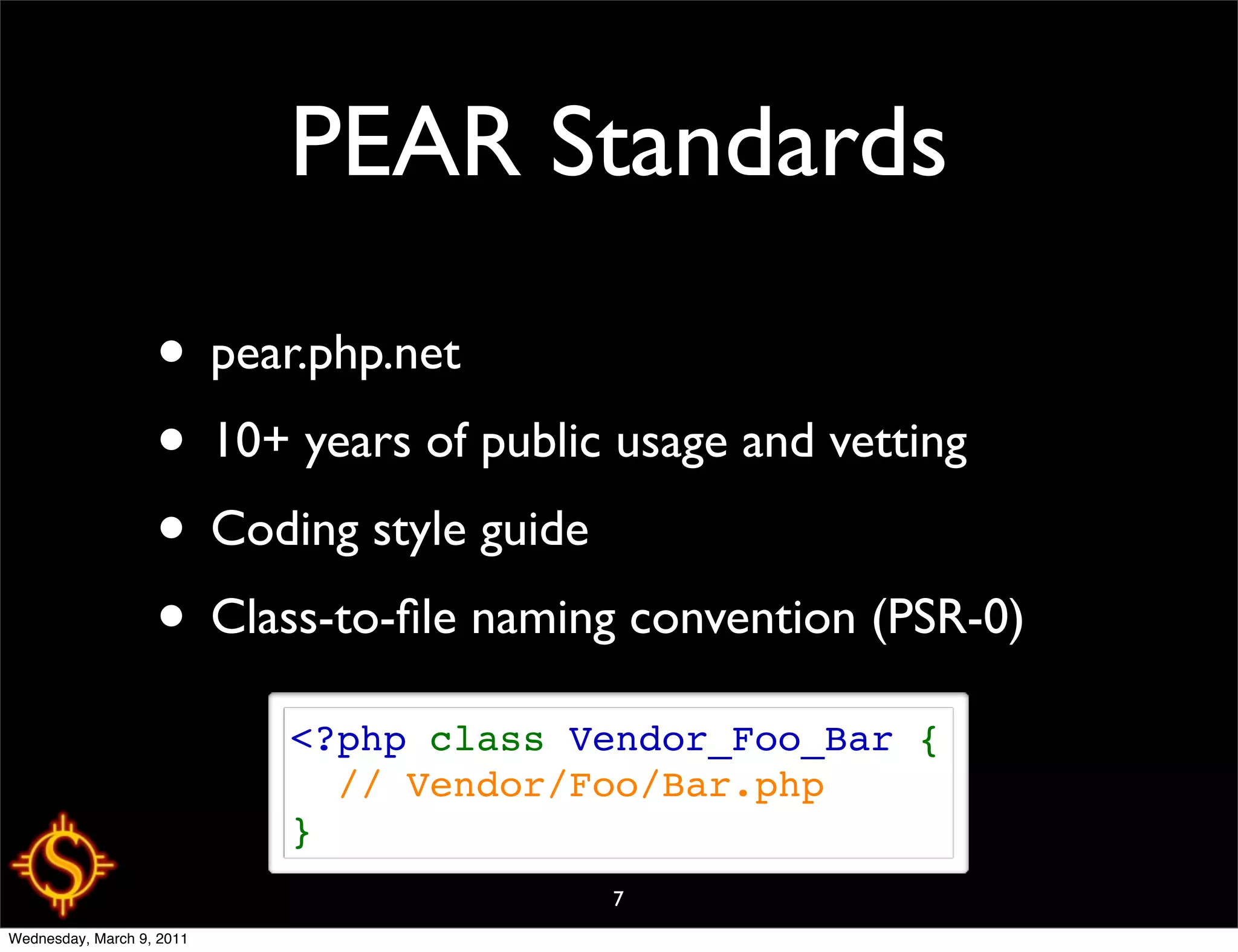 PEAR Standards

                   • pear.php.net
                   • 10+ years of public usage and vetting
                   • Coding style guide
                   • Class-to-ﬁle naming convention (PSR-0)
                           <?php class Vendor_Foo_Bar {
                             // Vendor/Foo/Bar.php
                           }
                                        7
Wednesday, March 9, 2011
 