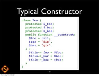 Typical Constructor
                            class Foo {
                              protected $_foo;
                              protected $_bar;
                              protected $_baz;
                              public function __construct(
                                $foo = null,
                                $bar = "dib",
                                $baz = "gir"
                              ) {
                                $this->_foo = $foo;
                                $this->_bar = $bar;
                                $this->_baz = $baz;
                              }
                            }
                                          10
Wednesday, March 9, 2011
 
