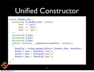 Uniﬁed Constructor
               class Vendor_Foo {
                 protected $_Vendor_Foo = array(
                     "foo" => null,
                     "bar" => "baz",
                     "dib" => "gir",
                 );
                 protected $_foo;
                 protected $_bar;
                 protected $_baz;
                 public function __construct($config = array())
                 {
                   $config = array_merge($this->_Vendor_Foo, $config);
                   $this->_foo = $config["foo"];
                   $this->_bar = $config["bar"];
                   $this->_baz = $config["baz"];
                 }
               }

                                          11
Wednesday, March 9, 2011
 