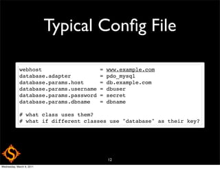 Typical Conﬁg File

             webhost                  = www.example.com
             database.adapter         = pdo_mysql
             database.params.host     = db.example.com
             database.params.username = dbuser
             database.params.password = secret
             database.params.dbname   = dbname

             # what class uses them?
             # what if different classes use "database" as their key?




                                        12
Wednesday, March 9, 2011
 