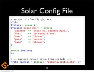 Solar Conﬁg File
                 <!-- /path/to/config.php -->
                 <?php
                 $values = array();
                 $values["Solar_Sql"] = array(
                   "adapter" => "Solar_Sql_Adapter_Mysql",
                   "host"    => "db.example.com",
                   "user"    => "dbuser",
                   "pass"    => "secret",
                   "name"    => "dbname",
                 );

                 return $values;
                 ?>

                 <!-- capture return value from include -->
                 <?php $config = include "/path/to/config.php"; ?>

                                         13
Wednesday, March 9, 2011
 