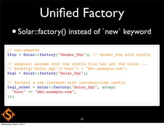 Uniﬁed Factory
          • Solar::factory() instead of `new` keyword
      // non-adapter
      $foo = Solar::factory("Vendor_Foo"); // Vendor_Foo with config

      // adapter: assume that the config file has set the value ...
      // $config["Solar_Sql"]["host"] = "db1.example.com";
      $sql = Solar::factory("Solar_Sql");

      // factory a new instance with instance-time config
      $sql_other = Solar::factory("Solar_Sql", array(
        "host" => "db2.example.com",
      ));




                                     15
Wednesday, March 9, 2011
 