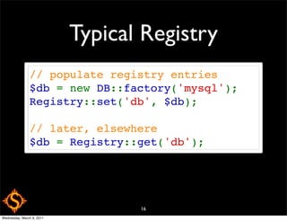 Typical Registry
               // populate registry entries
               $db = new DB::factory('mysql');
               Registry::set('db', $db);

               // later, elsewhere
               $db = Registry::get('db');




                                  16
Wednesday, March 9, 2011
 